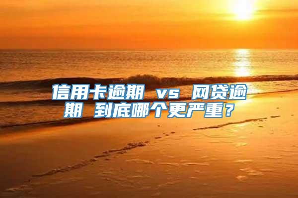 信用卡逾期 vs 网贷逾期 到底哪个更严重？