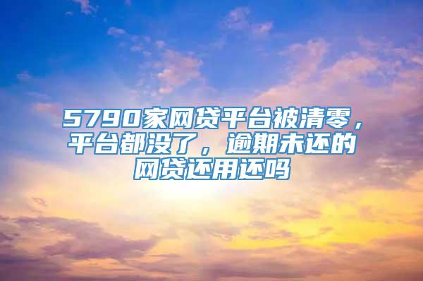 5790家网贷平台被清零，平台都没了，逾期未还的网贷还用还吗