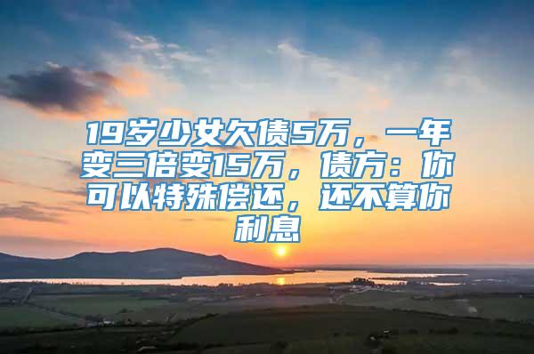 19岁少女欠债5万，一年变三倍变15万，债方：你可以特殊偿还，还不算你利息