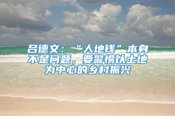 吕德文：“人地钱”本身不是问题，要警惕以土地为中心的乡村振兴