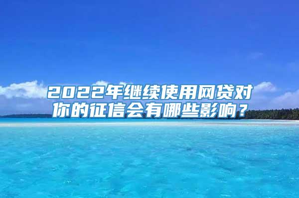 2022年继续使用网贷对你的征信会有哪些影响？