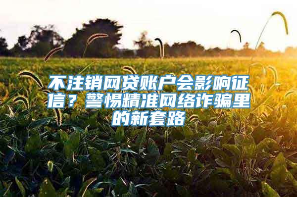 不注销网贷账户会影响征信？警惕精准网络诈骗里的新套路