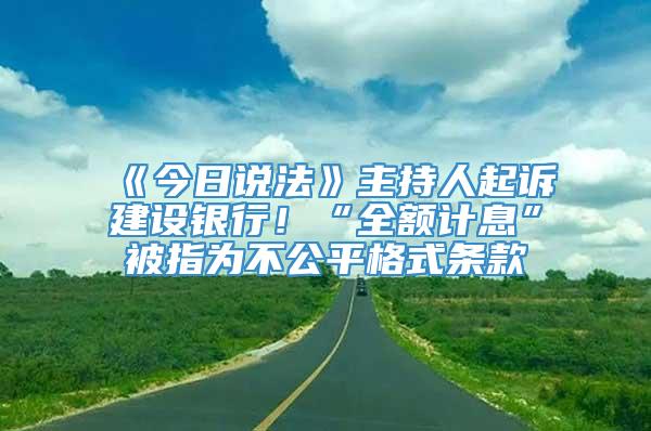 《今日说法》主持人起诉建设银行！“全额计息”被指为不公平格式条款