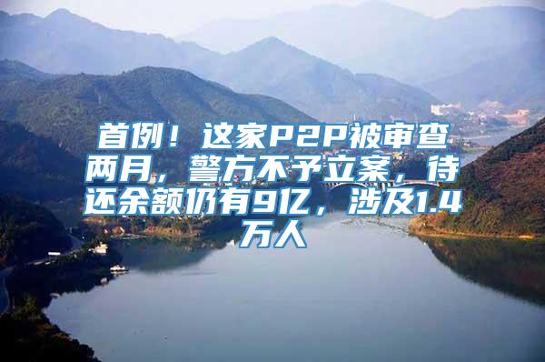 首例！这家P2P被审查两月，警方不予立案，待还余额仍有9亿，涉及1.4万人