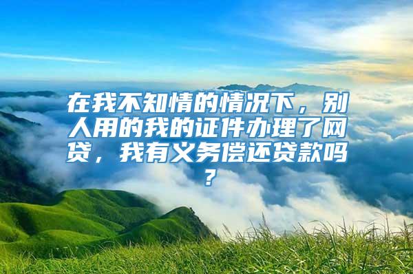 在我不知情的情况下，别人用的我的证件办理了网贷，我有义务偿还贷款吗？