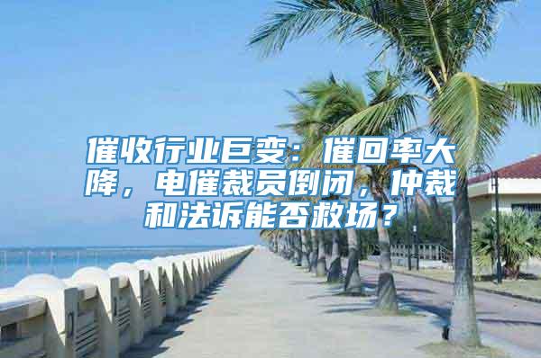 催收行业巨变：催回率大降，电催裁员倒闭，仲裁和法诉能否救场？