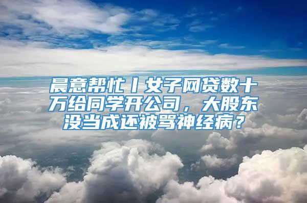 晨意帮忙丨女子网贷数十万给同学开公司，大股东没当成还被骂神经病？