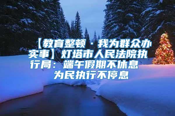 【教育整顿·我为群众办实事】灯塔市人民法院执行局：端午假期不休息  为民执行不停息