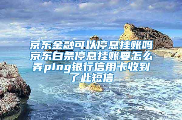 京东金融可以停息挂账吗京东白条停息挂账要怎么弄ping银行信用卡收到了此短信