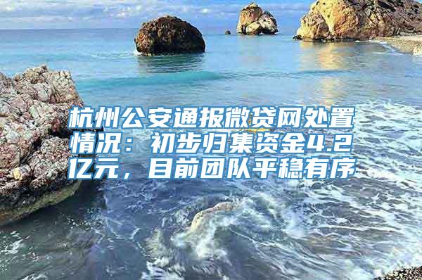 杭州公安通报微贷网处置情况：初步归集资金4.2亿元，目前团队平稳有序