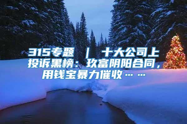 315专题 ｜ 十大公司上投诉黑榜：玖富阴阳合同，用钱宝暴力催收……