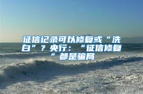 征信记录可以修复或“洗白”？央行：“征信修复”都是骗局