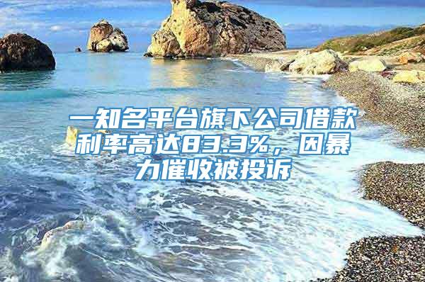 一知名平台旗下公司借款利率高达83.3%，因暴力催收被投诉