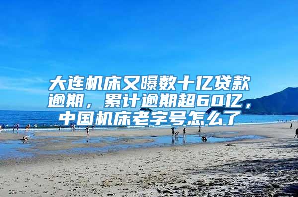 大连机床又曝数十亿贷款逾期，累计逾期超60亿，中国机床老字号怎么了