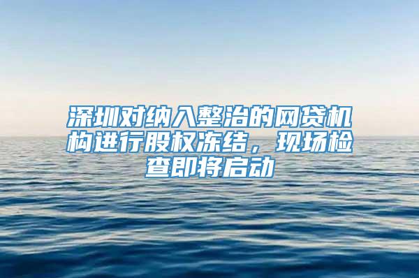 深圳对纳入整治的网贷机构进行股权冻结，现场检查即将启动