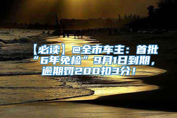 【必读】@全市车主：首批“6年免检”9月1日到期，逾期罚200扣3分！