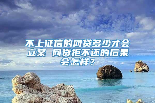 不上征信的网贷多少才会立案 网贷拒不还的后果会怎样？