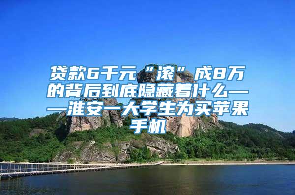 贷款6千元“滚”成8万的背后到底隐藏着什么——淮安一大学生为买苹果手机