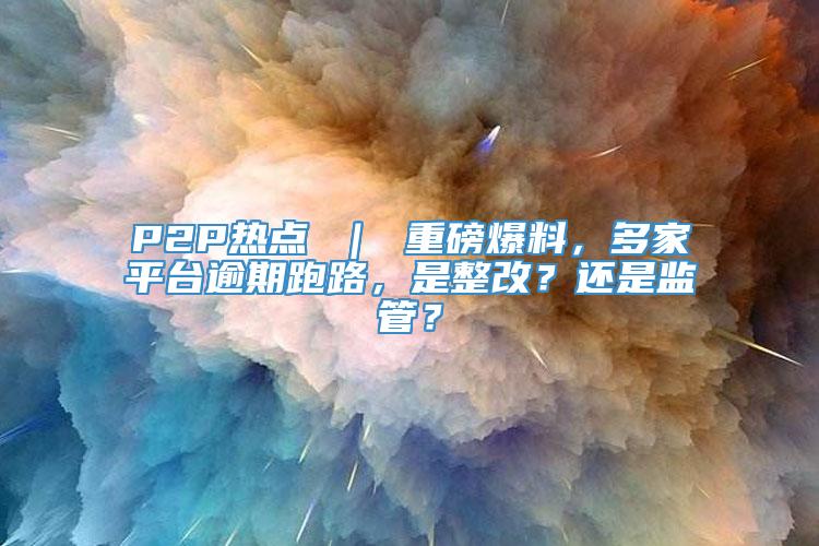 P2P热点 ｜ 重磅爆料，多家平台逾期跑路，是整改？还是监管？