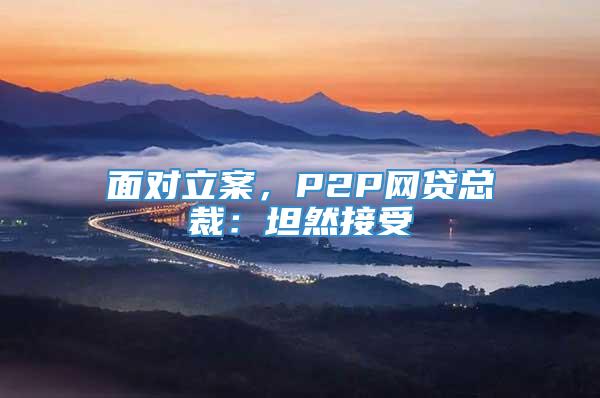 面对立案，P2P网贷总裁：坦然接受