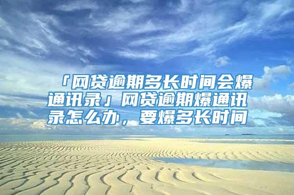 「网贷逾期多长时间会爆通讯录」网贷逾期爆通讯录怎么办，要爆多长时间