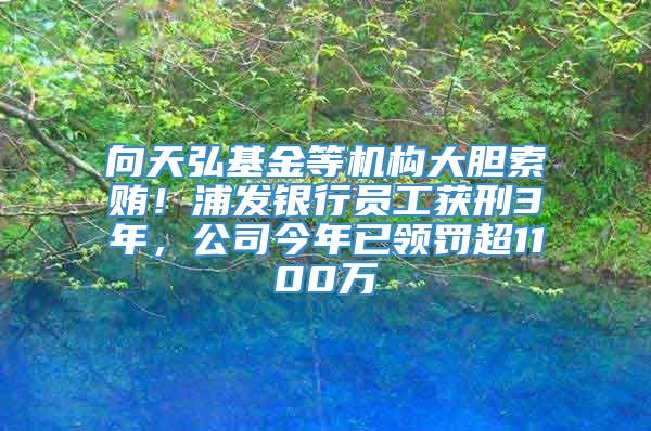 向天弘基金等机构大胆索贿！浦发银行员工获刑3年，公司今年已领罚超1100万