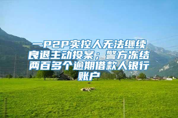 一P2P实控人无法继续良退主动投案；警方冻结两百多个逾期借款人银行账户