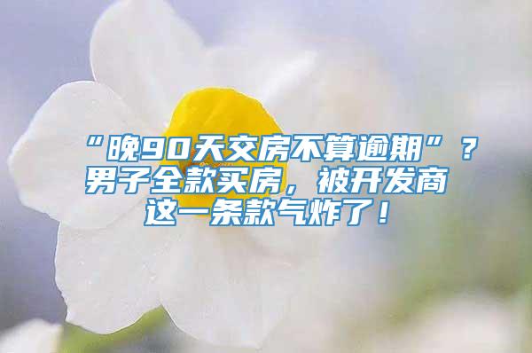 “晚90天交房不算逾期”？男子全款买房，被开发商这一条款气炸了！