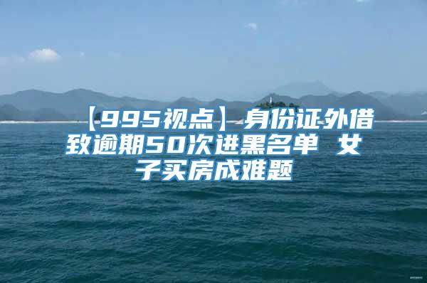 【995视点】身份证外借致逾期50次进黑名单 女子买房成难题