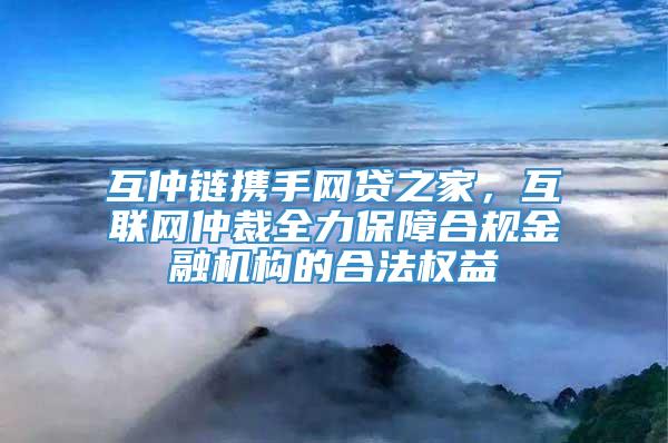 互仲链携手网贷之家，互联网仲裁全力保障合规金融机构的合法权益