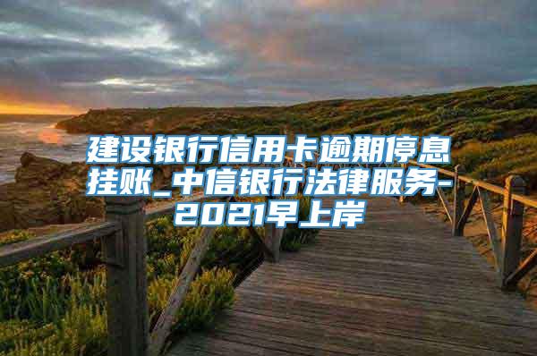 建设银行信用卡逾期停息挂账_中信银行法律服务-2021早上岸