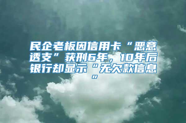 民企老板因信用卡“恶意透支”获刑6年，10年后银行却显示“无欠款信息”