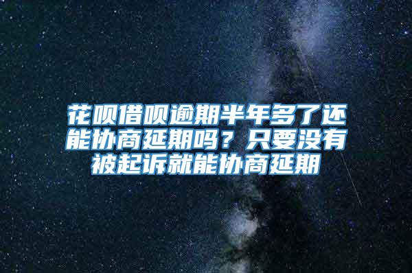 花呗借呗逾期半年多了还能协商延期吗？只要没有被起诉就能协商延期