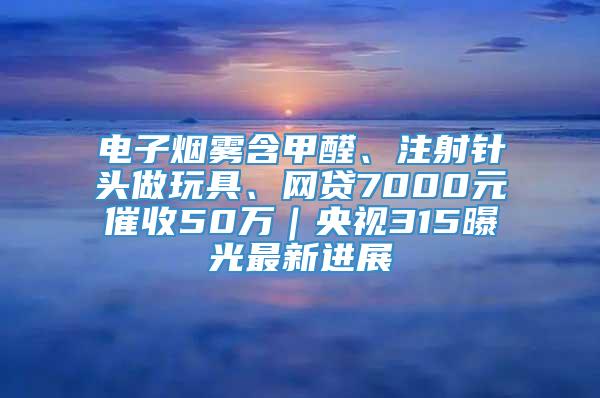 电子烟雾含甲醛、注射针头做玩具、网贷7000元催收50万｜央视315曝光最新进展