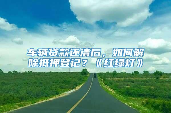 车辆贷款还清后，如何解除抵押登记？《红绿灯》