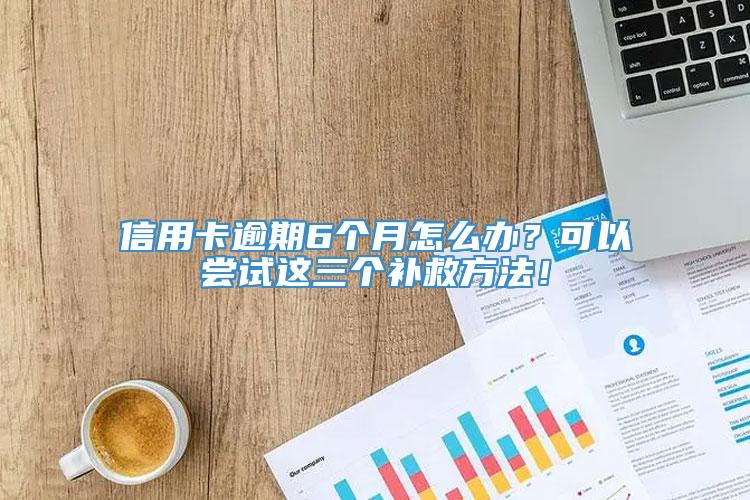 信用卡逾期6个月怎么办？可以尝试这三个补救方法！