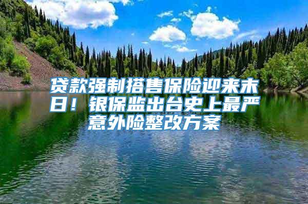 贷款强制搭售保险迎来末日！银保监出台史上最严意外险整改方案