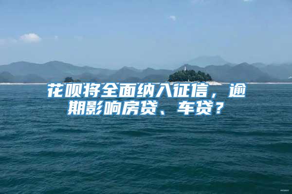 花呗将全面纳入征信，逾期影响房贷、车贷？