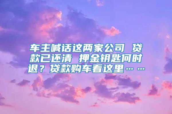 车主喊话这两家公司 贷款已还清 押金钥匙何时退？贷款购车看这里……