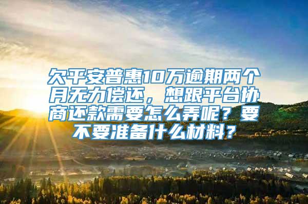 欠平安普惠10万逾期两个月无力偿还，想跟平台协商还款需要怎么弄呢？要不要准备什么材料？