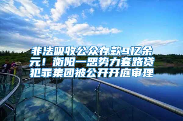 非法吸收公众存款9亿余元！衡阳一恶势力套路贷犯罪集团被公开开庭审理