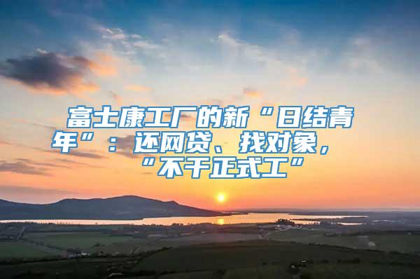 富士康工厂的新“日结青年”：还网贷、找对象，“不干正式工”