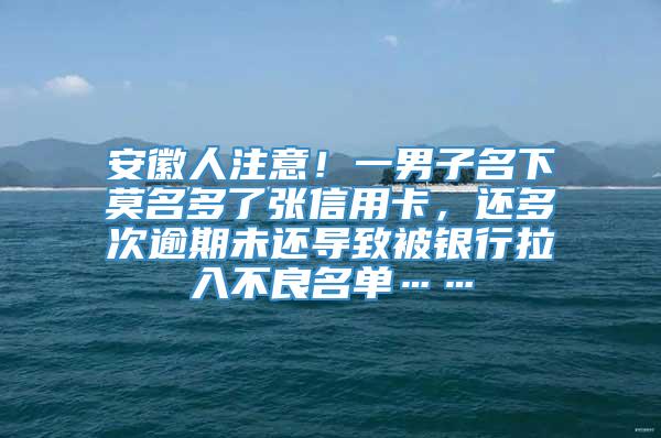 安徽人注意！一男子名下莫名多了张信用卡，还多次逾期未还导致被银行拉入不良名单……