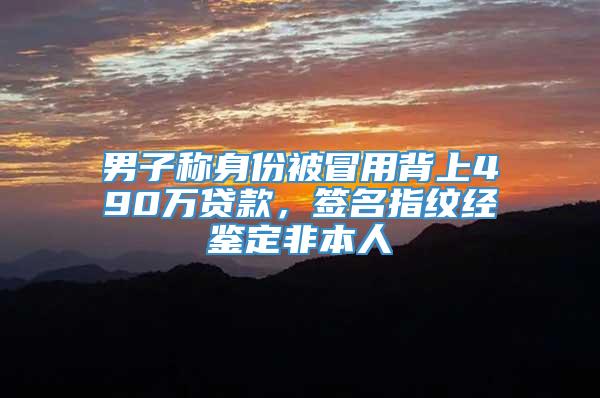 男子称身份被冒用背上490万贷款，签名指纹经鉴定非本人