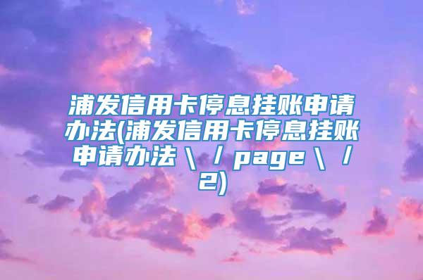 浦发信用卡停息挂账申请办法(浦发信用卡停息挂账申请办法＼／page＼／2)