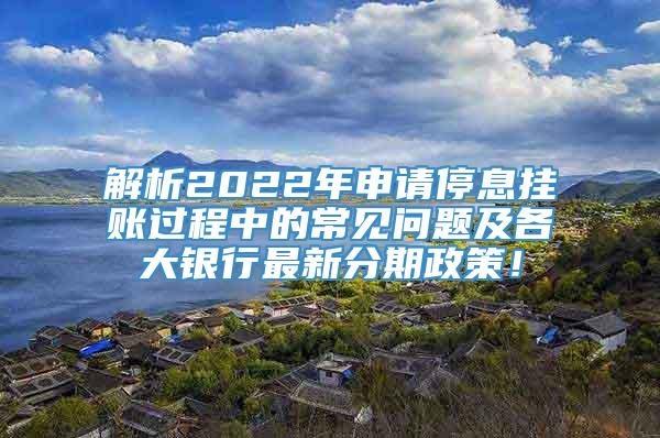 解析2022年申请停息挂账过程中的常见问题及各大银行最新分期政策！