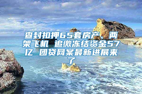 查封扣押65套房产、两架飞机 追缴冻结资金57亿 团贷网案最新进展来了