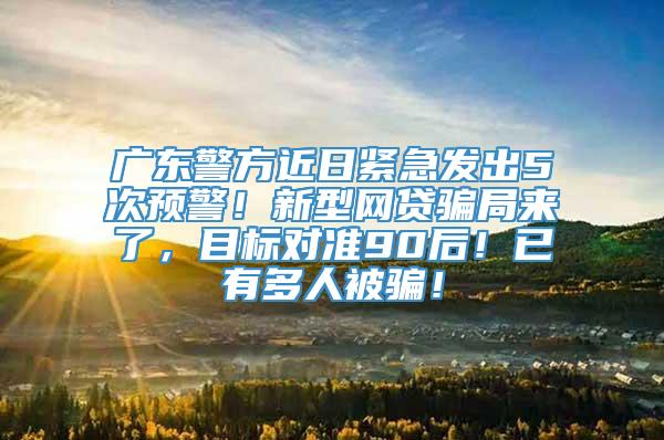 广东警方近日紧急发出5次预警！新型网贷骗局来了，目标对准90后！已有多人被骗！