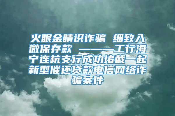 火眼金睛识诈骗 细致入微保存款 ———工行海宁连杭支行成功堵截一起新型催还贷款电信网络诈骗案件