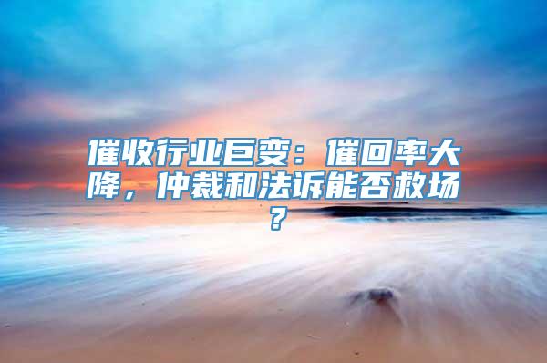 催收行业巨变：催回率大降，仲裁和法诉能否救场？